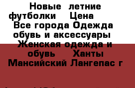 Новые, летние футболки  › Цена ­ 500 - Все города Одежда, обувь и аксессуары » Женская одежда и обувь   . Ханты-Мансийский,Лангепас г.